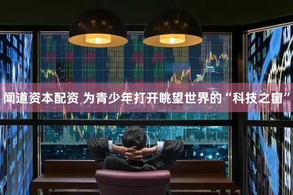 闻道资本配资 为青少年打开眺望世界的“科技之窗”