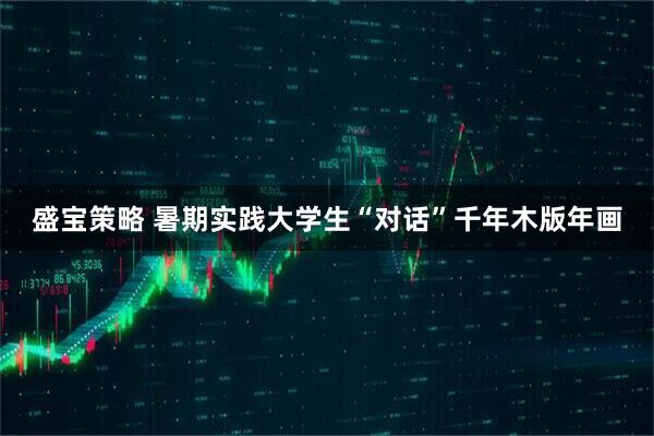 盛宝策略 暑期实践大学生“对话”千年木版年画