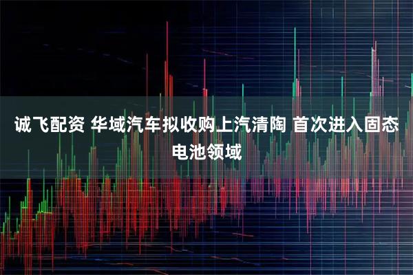 诚飞配资 华域汽车拟收购上汽清陶 首次进入固态电池领域