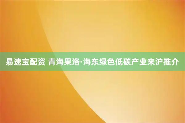 易速宝配资 青海果洛·海东绿色低碳产业来沪推介