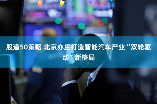 股道50策略 北京亦庄打造智能汽车产业“双轮驱动”新格局