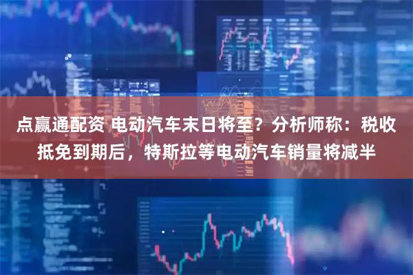 点赢通配资 电动汽车末日将至？分析师称：税收抵免到期后，特斯拉等电动汽车销量将减半