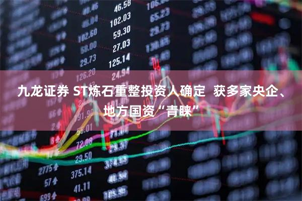 九龙证券 ST炼石重整投资人确定  获多家央企、地方国资“青睐”