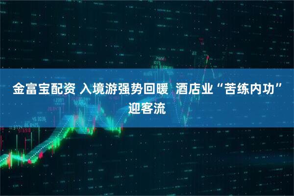 金富宝配资 入境游强势回暖  酒店业“苦练内功”迎客流