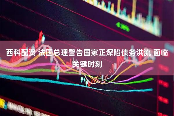 西科配资 法国总理警告国家正深陷债务洪流 面临关键时刻