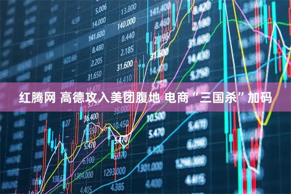 红腾网 高德攻入美团腹地 电商“三国杀”加码