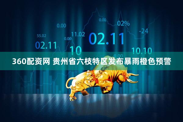 360配资网 贵州省六枝特区发布暴雨橙色预警