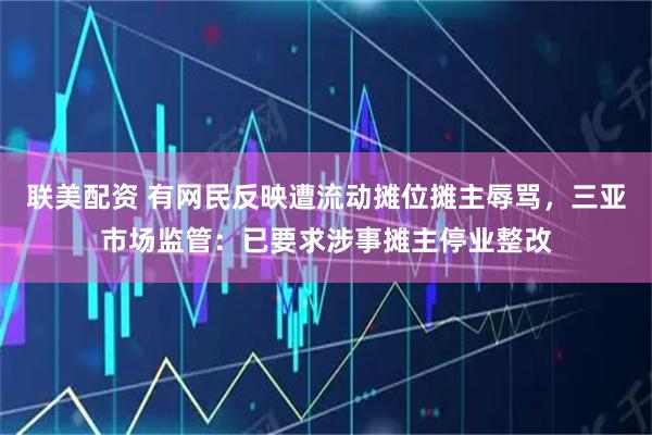 联美配资 有网民反映遭流动摊位摊主辱骂，三亚市场监管：已要求涉事摊主停业整改