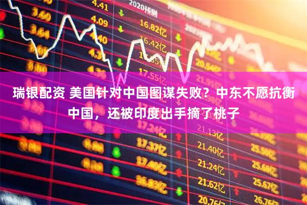 瑞银配资 美国针对中国图谋失败？中东不愿抗衡中国，还被印度出手摘了桃子