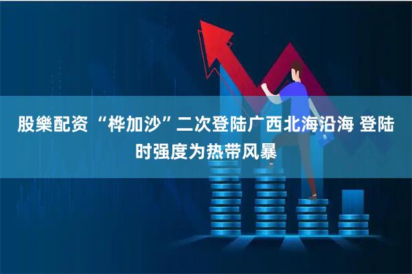 股樂配资 “桦加沙”二次登陆广西北海沿海 登陆时强度为热带风暴