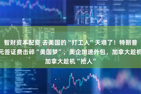 智财资本配资 去美国的“打工人”天塌了！特朗普10万美元签证费击碎“美国梦”，美企加速外包，加拿大趁机“抢人”