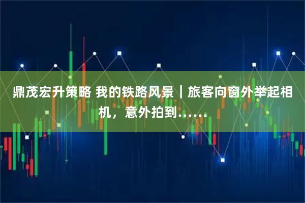 鼎茂宏升策略 我的铁路风景｜旅客向窗外举起相机，意外拍到……