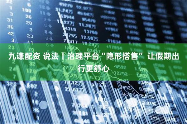 九谦配资 说法丨治理平台“隐形搭售” 让假期出行更舒心