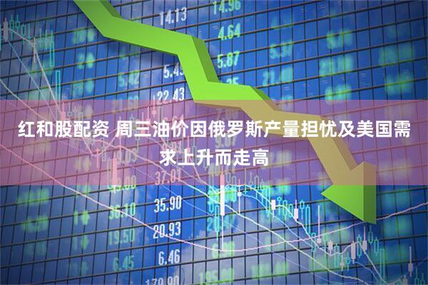红和股配资 周三油价因俄罗斯产量担忧及美国需求上升而走高