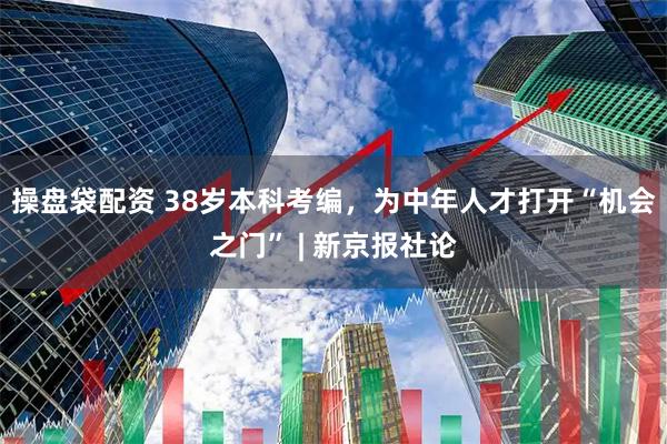 操盘袋配资 38岁本科考编，为中年人才打开“机会之门” | 新京报社论