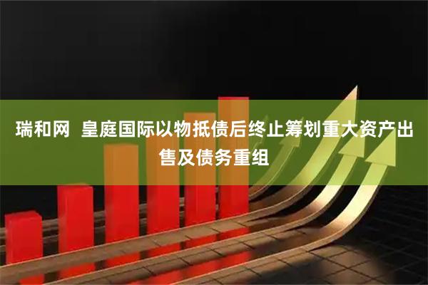 瑞和网  皇庭国际以物抵债后终止筹划重大资产出售及债务重组