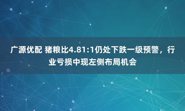 广源优配 猪粮比4.81:1仍处下跌一级预警，行业亏损中现左侧布局机会
