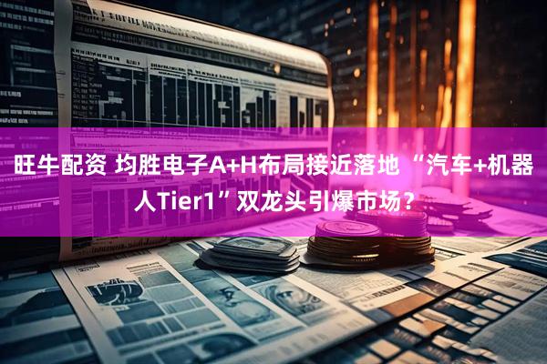 旺牛配资 均胜电子A+H布局接近落地 “汽车+机器人Tier1”双龙头引爆市场？