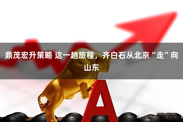 鼎茂宏升策略 这一趟旅程，齐白石从北京“走”向山东