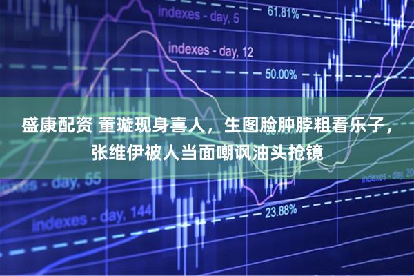 盛康配资 董璇现身喜人，生图脸肿脖粗看乐子，张维伊被人当面嘲讽油头抢镜