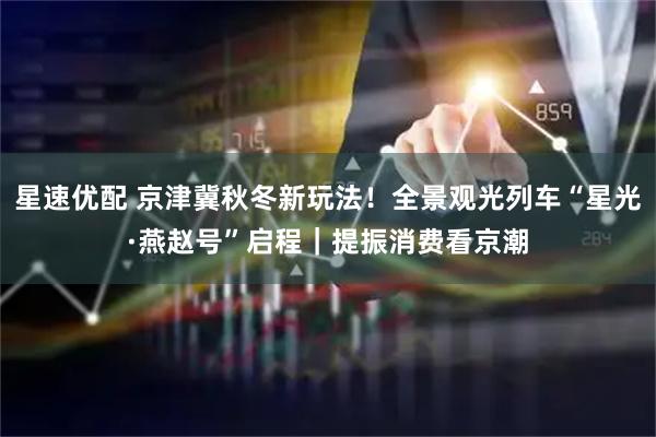 星速优配 京津冀秋冬新玩法！全景观光列车“星光·燕赵号”启程｜提振消费看京潮