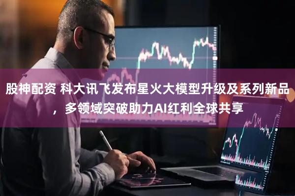 股神配资 科大讯飞发布星火大模型升级及系列新品，多领域突破助力AI红利全球共享