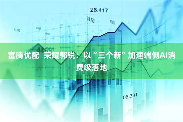 富腾优配  荣耀郭锐：以“三个新”加速端侧AI消费级落地