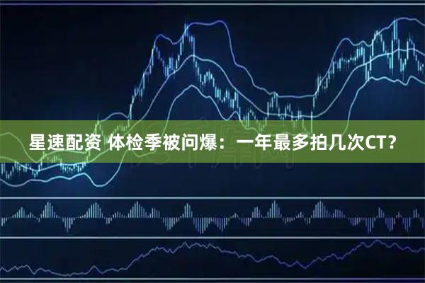星速配资 体检季被问爆：一年最多拍几次CT？