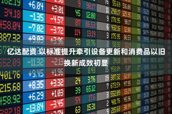 亿达配资 以标准提升牵引设备更新和消费品以旧换新成效初显