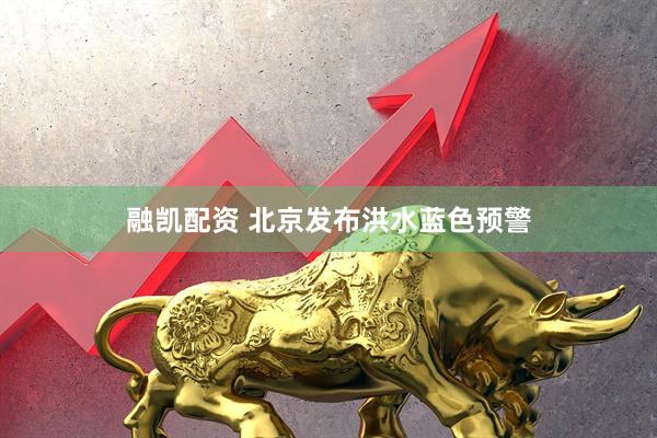 融凯配资 北京发布洪水蓝色预警