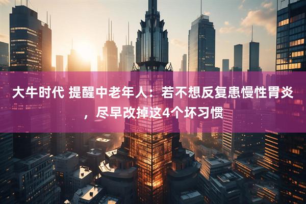 大牛时代 提醒中老年人：若不想反复患慢性胃炎，尽早改掉这4个坏习惯