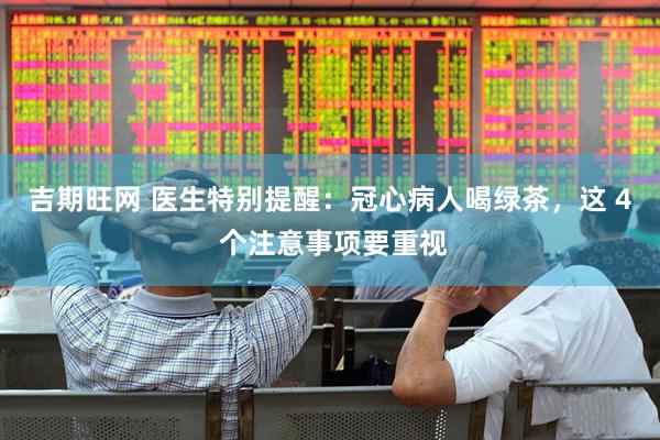吉期旺网 医生特别提醒：冠心病人喝绿茶，这 4 个注意事项要重视