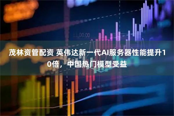 茂林资管配资 英伟达新一代AI服务器性能提升10倍，中国热门模型受益