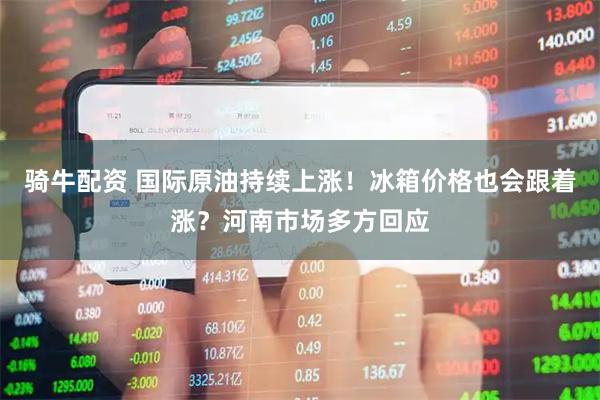 骑牛配资 国际原油持续上涨！冰箱价格也会跟着涨？河南市场多方回应
