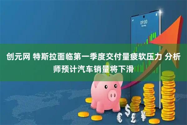 创元网 特斯拉面临第一季度交付量疲软压力 分析师预计汽车销量将下滑