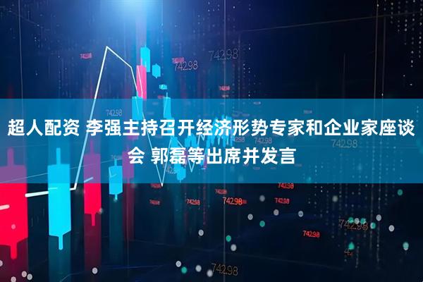 超人配资 李强主持召开经济形势专家和企业家座谈会 郭磊等出席并发言